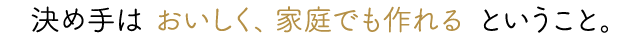 決め手は「おいしく、家庭でも作れる」ということ。